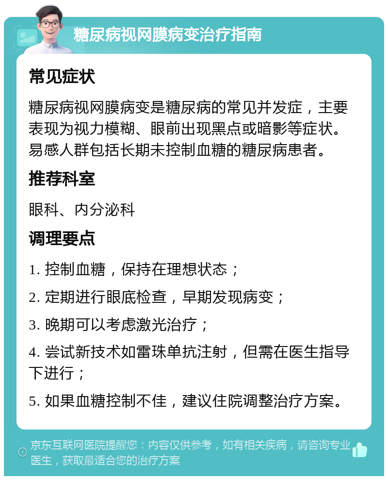 糖尿病视网膜病变治疗指南 常见症状 糖尿病视网膜病变是糖尿病的常见并发症，主要表现为视力模糊、眼前出现黑点或暗影等症状。易感人群包括长期未控制血糖的糖尿病患者。 推荐科室 眼科、内分泌科 调理要点 1. 控制血糖，保持在理想状态； 2. 定期进行眼底检查，早期发现病变； 3. 晚期可以考虑激光治疗； 4. 尝试新技术如雷珠单抗注射，但需在医生指导下进行； 5. 如果血糖控制不佳，建议住院调整治疗方案。