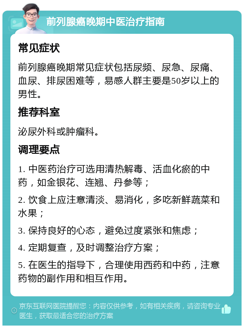 前列腺癌晚期中医治疗指南 常见症状 前列腺癌晚期常见症状包括尿频、尿急、尿痛、血尿、排尿困难等，易感人群主要是50岁以上的男性。 推荐科室 泌尿外科或肿瘤科。 调理要点 1. 中医药治疗可选用清热解毒、活血化瘀的中药，如金银花、连翘、丹参等； 2. 饮食上应注意清淡、易消化，多吃新鲜蔬菜和水果； 3. 保持良好的心态，避免过度紧张和焦虑； 4. 定期复查，及时调整治疗方案； 5. 在医生的指导下，合理使用西药和中药，注意药物的副作用和相互作用。