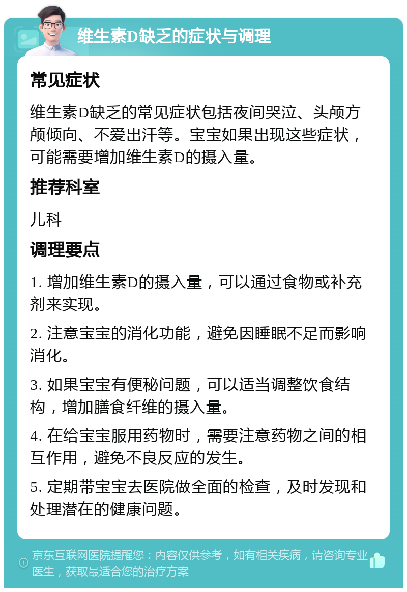 维生素D缺乏的症状与调理 常见症状 维生素D缺乏的常见症状包括夜间哭泣、头颅方颅倾向、不爱出汗等。宝宝如果出现这些症状，可能需要增加维生素D的摄入量。 推荐科室 儿科 调理要点 1. 增加维生素D的摄入量，可以通过食物或补充剂来实现。 2. 注意宝宝的消化功能，避免因睡眠不足而影响消化。 3. 如果宝宝有便秘问题，可以适当调整饮食结构，增加膳食纤维的摄入量。 4. 在给宝宝服用药物时，需要注意药物之间的相互作用，避免不良反应的发生。 5. 定期带宝宝去医院做全面的检查，及时发现和处理潜在的健康问题。