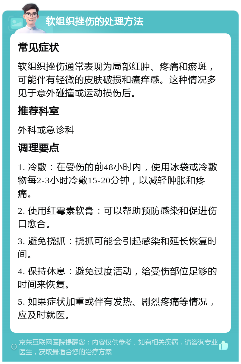 软组织挫伤的处理方法 常见症状 软组织挫伤通常表现为局部红肿、疼痛和瘀斑，可能伴有轻微的皮肤破损和瘙痒感。这种情况多见于意外碰撞或运动损伤后。 推荐科室 外科或急诊科 调理要点 1. 冷敷：在受伤的前48小时内，使用冰袋或冷敷物每2-3小时冷敷15-20分钟，以减轻肿胀和疼痛。 2. 使用红霉素软膏：可以帮助预防感染和促进伤口愈合。 3. 避免挠抓：挠抓可能会引起感染和延长恢复时间。 4. 保持休息：避免过度活动，给受伤部位足够的时间来恢复。 5. 如果症状加重或伴有发热、剧烈疼痛等情况，应及时就医。