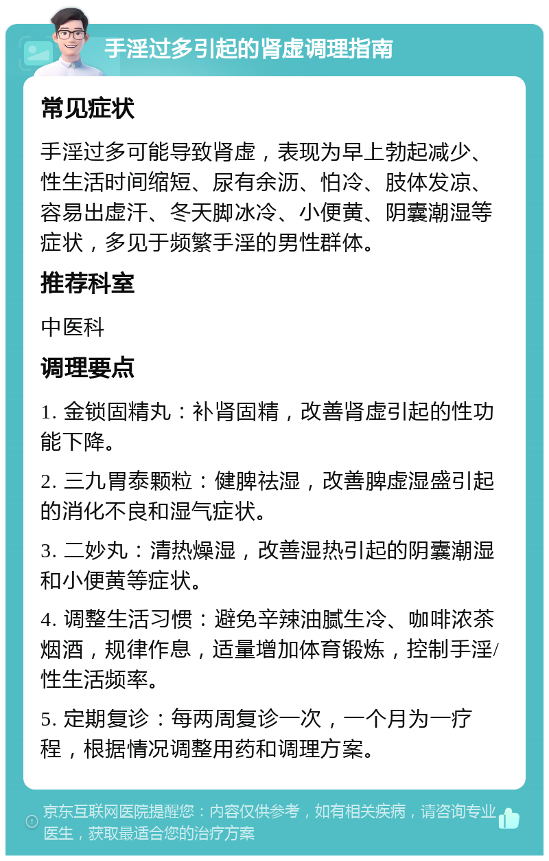 手淫过多引起的肾虚调理指南 常见症状 手淫过多可能导致肾虚，表现为早上勃起减少、性生活时间缩短、尿有余沥、怕冷、肢体发凉、容易出虚汗、冬天脚冰冷、小便黄、阴囊潮湿等症状，多见于频繁手淫的男性群体。 推荐科室 中医科 调理要点 1. 金锁固精丸：补肾固精，改善肾虚引起的性功能下降。 2. 三九胃泰颗粒：健脾祛湿，改善脾虚湿盛引起的消化不良和湿气症状。 3. 二妙丸：清热燥湿，改善湿热引起的阴囊潮湿和小便黄等症状。 4. 调整生活习惯：避免辛辣油腻生冷、咖啡浓茶烟酒，规律作息，适量增加体育锻炼，控制手淫/性生活频率。 5. 定期复诊：每两周复诊一次，一个月为一疗程，根据情况调整用药和调理方案。