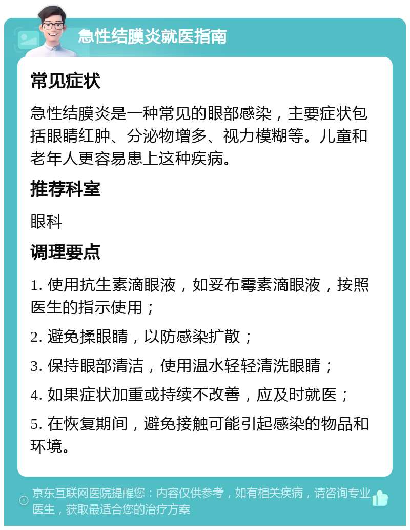 急性结膜炎就医指南 常见症状 急性结膜炎是一种常见的眼部感染，主要症状包括眼睛红肿、分泌物增多、视力模糊等。儿童和老年人更容易患上这种疾病。 推荐科室 眼科 调理要点 1. 使用抗生素滴眼液，如妥布霉素滴眼液，按照医生的指示使用； 2. 避免揉眼睛，以防感染扩散； 3. 保持眼部清洁，使用温水轻轻清洗眼睛； 4. 如果症状加重或持续不改善，应及时就医； 5. 在恢复期间，避免接触可能引起感染的物品和环境。