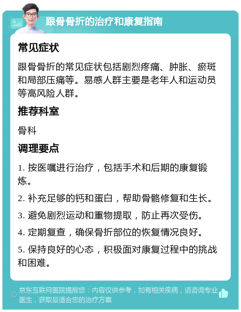 跟骨骨折的治疗和康复指南 常见症状 跟骨骨折的常见症状包括剧烈疼痛、肿胀、瘀斑和局部压痛等。易感人群主要是老年人和运动员等高风险人群。 推荐科室 骨科 调理要点 1. 按医嘱进行治疗，包括手术和后期的康复锻炼。 2. 补充足够的钙和蛋白，帮助骨骼修复和生长。 3. 避免剧烈运动和重物提取，防止再次受伤。 4. 定期复查，确保骨折部位的恢复情况良好。 5. 保持良好的心态，积极面对康复过程中的挑战和困难。