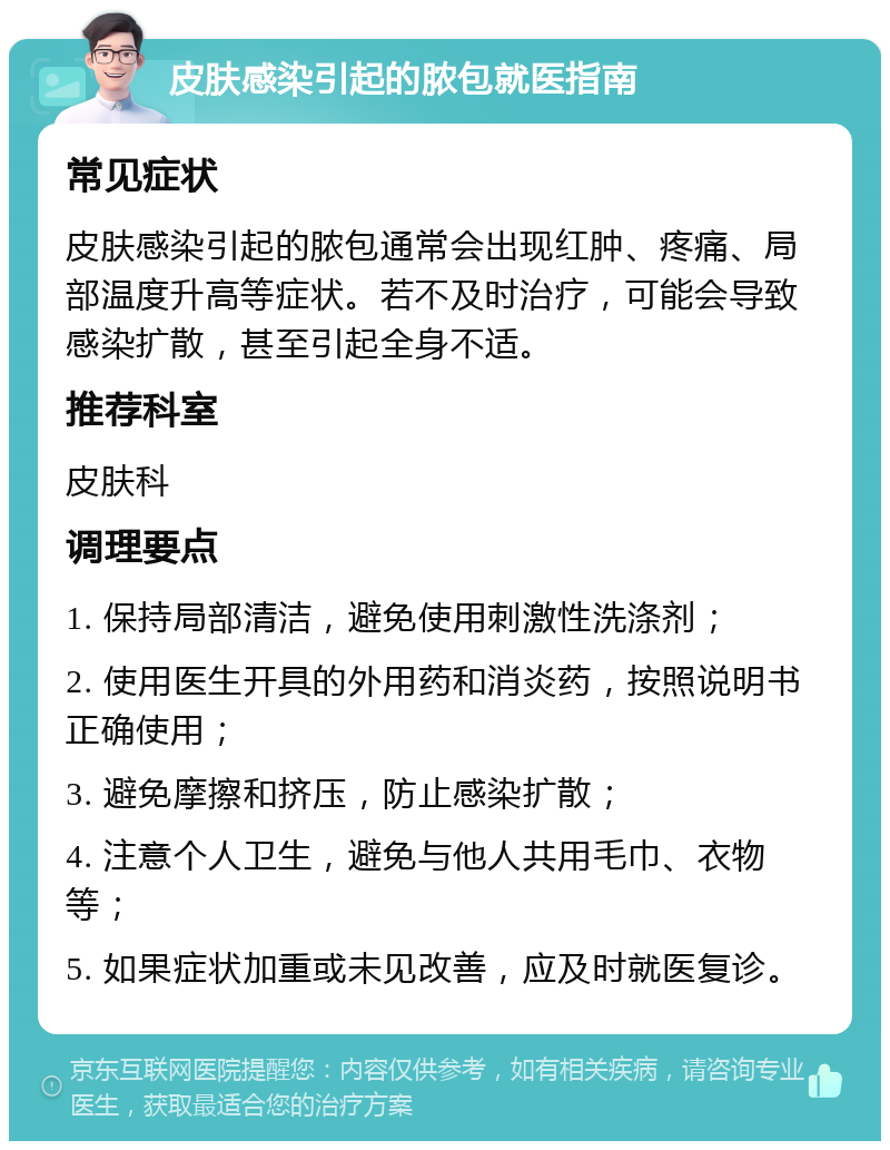 皮肤感染引起的脓包就医指南 常见症状 皮肤感染引起的脓包通常会出现红肿、疼痛、局部温度升高等症状。若不及时治疗，可能会导致感染扩散，甚至引起全身不适。 推荐科室 皮肤科 调理要点 1. 保持局部清洁，避免使用刺激性洗涤剂； 2. 使用医生开具的外用药和消炎药，按照说明书正确使用； 3. 避免摩擦和挤压，防止感染扩散； 4. 注意个人卫生，避免与他人共用毛巾、衣物等； 5. 如果症状加重或未见改善，应及时就医复诊。