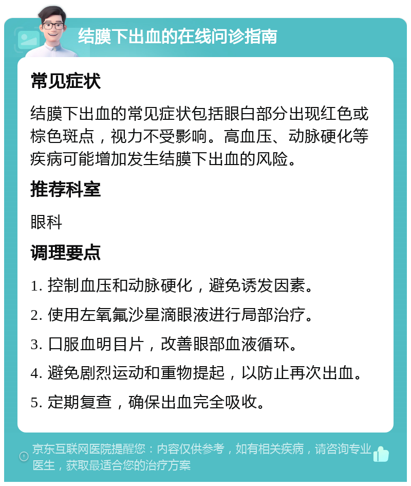 结膜下出血的在线问诊指南 常见症状 结膜下出血的常见症状包括眼白部分出现红色或棕色斑点，视力不受影响。高血压、动脉硬化等疾病可能增加发生结膜下出血的风险。 推荐科室 眼科 调理要点 1. 控制血压和动脉硬化，避免诱发因素。 2. 使用左氧氟沙星滴眼液进行局部治疗。 3. 口服血明目片，改善眼部血液循环。 4. 避免剧烈运动和重物提起，以防止再次出血。 5. 定期复查，确保出血完全吸收。