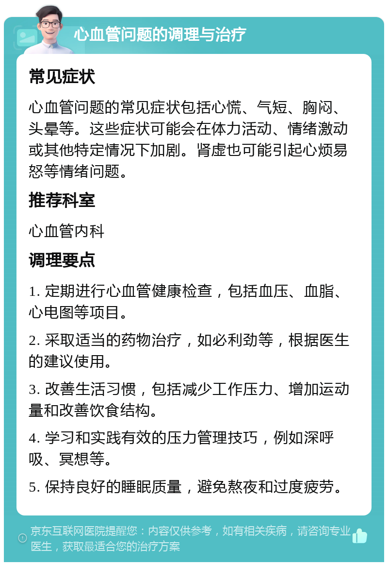 心血管问题的调理与治疗 常见症状 心血管问题的常见症状包括心慌、气短、胸闷、头晕等。这些症状可能会在体力活动、情绪激动或其他特定情况下加剧。肾虚也可能引起心烦易怒等情绪问题。 推荐科室 心血管内科 调理要点 1. 定期进行心血管健康检查，包括血压、血脂、心电图等项目。 2. 采取适当的药物治疗，如必利劲等，根据医生的建议使用。 3. 改善生活习惯，包括减少工作压力、增加运动量和改善饮食结构。 4. 学习和实践有效的压力管理技巧，例如深呼吸、冥想等。 5. 保持良好的睡眠质量，避免熬夜和过度疲劳。