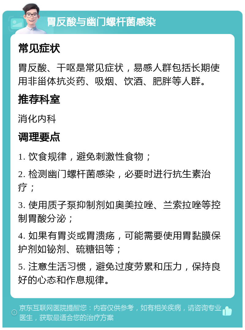 胃反酸与幽门螺杆菌感染 常见症状 胃反酸、干呕是常见症状，易感人群包括长期使用非甾体抗炎药、吸烟、饮酒、肥胖等人群。 推荐科室 消化内科 调理要点 1. 饮食规律，避免刺激性食物； 2. 检测幽门螺杆菌感染，必要时进行抗生素治疗； 3. 使用质子泵抑制剂如奥美拉唑、兰索拉唑等控制胃酸分泌； 4. 如果有胃炎或胃溃疡，可能需要使用胃黏膜保护剂如铋剂、硫糖铝等； 5. 注意生活习惯，避免过度劳累和压力，保持良好的心态和作息规律。