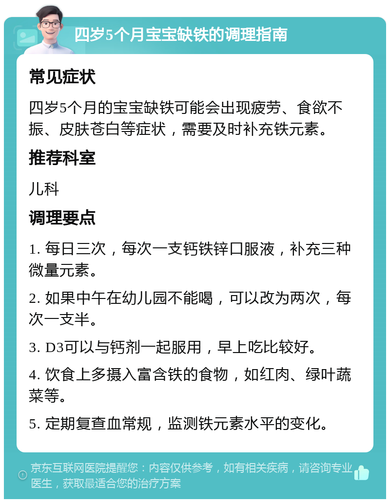 四岁5个月宝宝缺铁的调理指南 常见症状 四岁5个月的宝宝缺铁可能会出现疲劳、食欲不振、皮肤苍白等症状，需要及时补充铁元素。 推荐科室 儿科 调理要点 1. 每日三次，每次一支钙铁锌口服液，补充三种微量元素。 2. 如果中午在幼儿园不能喝，可以改为两次，每次一支半。 3. D3可以与钙剂一起服用，早上吃比较好。 4. 饮食上多摄入富含铁的食物，如红肉、绿叶蔬菜等。 5. 定期复查血常规，监测铁元素水平的变化。