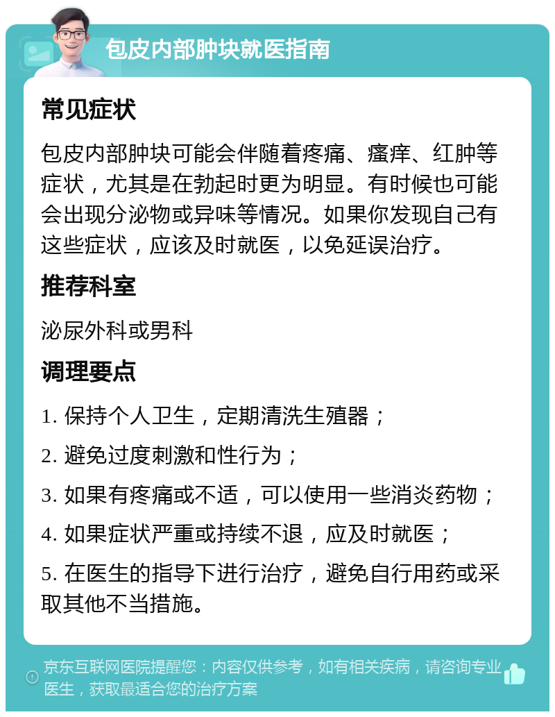 包皮内部肿块就医指南 常见症状 包皮内部肿块可能会伴随着疼痛、瘙痒、红肿等症状，尤其是在勃起时更为明显。有时候也可能会出现分泌物或异味等情况。如果你发现自己有这些症状，应该及时就医，以免延误治疗。 推荐科室 泌尿外科或男科 调理要点 1. 保持个人卫生，定期清洗生殖器； 2. 避免过度刺激和性行为； 3. 如果有疼痛或不适，可以使用一些消炎药物； 4. 如果症状严重或持续不退，应及时就医； 5. 在医生的指导下进行治疗，避免自行用药或采取其他不当措施。