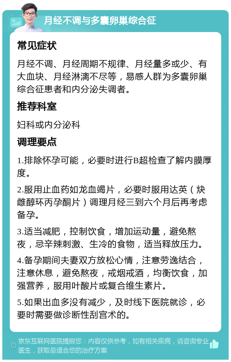 月经不调与多囊卵巢综合征 常见症状 月经不调、月经周期不规律、月经量多或少、有大血块、月经淋漓不尽等，易感人群为多囊卵巢综合征患者和内分泌失调者。 推荐科室 妇科或内分泌科 调理要点 1.排除怀孕可能，必要时进行B超检查了解内膜厚度。 2.服用止血药如龙血竭片，必要时服用达英（炔雌醇环丙孕酮片）调理月经三到六个月后再考虑备孕。 3.适当减肥，控制饮食，增加运动量，避免熬夜，忌辛辣刺激、生冷的食物，适当释放压力。 4.备孕期间夫妻双方放松心情，注意劳逸结合，注意休息，避免熬夜，戒烟戒酒，均衡饮食，加强营养，服用叶酸片或复合维生素片。 5.如果出血多没有减少，及时线下医院就诊，必要时需要做诊断性刮宫术的。