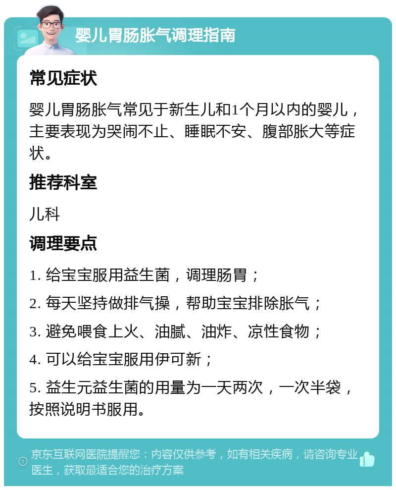 婴儿胃肠胀气调理指南 常见症状 婴儿胃肠胀气常见于新生儿和1个月以内的婴儿，主要表现为哭闹不止、睡眠不安、腹部胀大等症状。 推荐科室 儿科 调理要点 1. 给宝宝服用益生菌，调理肠胃； 2. 每天坚持做排气操，帮助宝宝排除胀气； 3. 避免喂食上火、油腻、油炸、凉性食物； 4. 可以给宝宝服用伊可新； 5. 益生元益生菌的用量为一天两次，一次半袋，按照说明书服用。