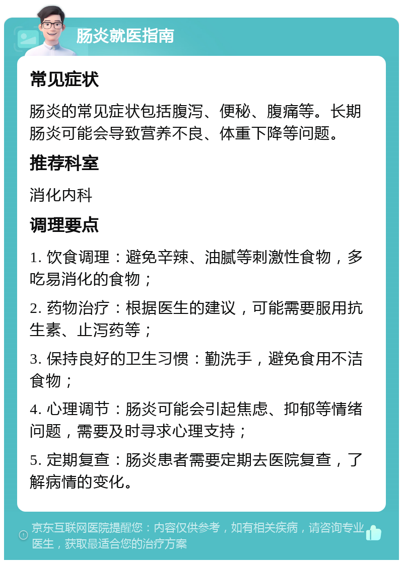 肠炎就医指南 常见症状 肠炎的常见症状包括腹泻、便秘、腹痛等。长期肠炎可能会导致营养不良、体重下降等问题。 推荐科室 消化内科 调理要点 1. 饮食调理：避免辛辣、油腻等刺激性食物，多吃易消化的食物； 2. 药物治疗：根据医生的建议，可能需要服用抗生素、止泻药等； 3. 保持良好的卫生习惯：勤洗手，避免食用不洁食物； 4. 心理调节：肠炎可能会引起焦虑、抑郁等情绪问题，需要及时寻求心理支持； 5. 定期复查：肠炎患者需要定期去医院复查，了解病情的变化。