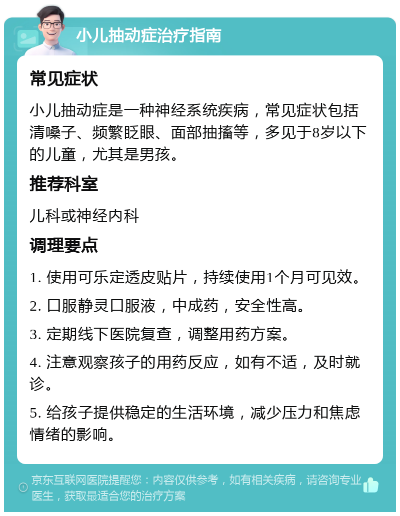 小儿抽动症治疗指南 常见症状 小儿抽动症是一种神经系统疾病，常见症状包括清嗓子、频繁眨眼、面部抽搐等，多见于8岁以下的儿童，尤其是男孩。 推荐科室 儿科或神经内科 调理要点 1. 使用可乐定透皮贴片，持续使用1个月可见效。 2. 口服静灵口服液，中成药，安全性高。 3. 定期线下医院复查，调整用药方案。 4. 注意观察孩子的用药反应，如有不适，及时就诊。 5. 给孩子提供稳定的生活环境，减少压力和焦虑情绪的影响。