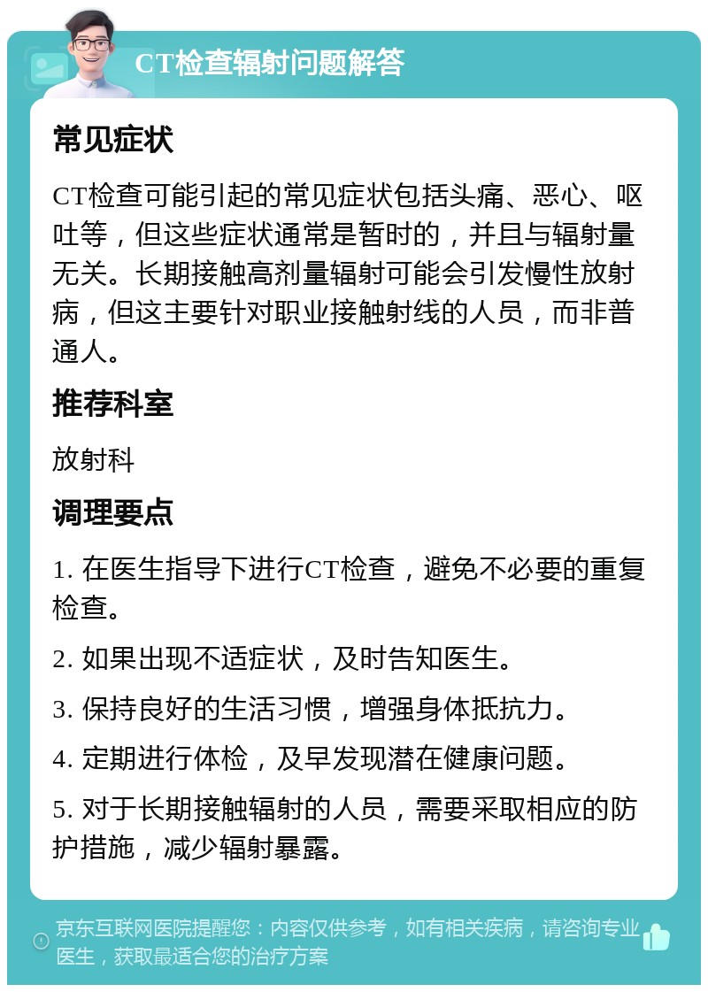 CT检查辐射问题解答 常见症状 CT检查可能引起的常见症状包括头痛、恶心、呕吐等，但这些症状通常是暂时的，并且与辐射量无关。长期接触高剂量辐射可能会引发慢性放射病，但这主要针对职业接触射线的人员，而非普通人。 推荐科室 放射科 调理要点 1. 在医生指导下进行CT检查，避免不必要的重复检查。 2. 如果出现不适症状，及时告知医生。 3. 保持良好的生活习惯，增强身体抵抗力。 4. 定期进行体检，及早发现潜在健康问题。 5. 对于长期接触辐射的人员，需要采取相应的防护措施，减少辐射暴露。