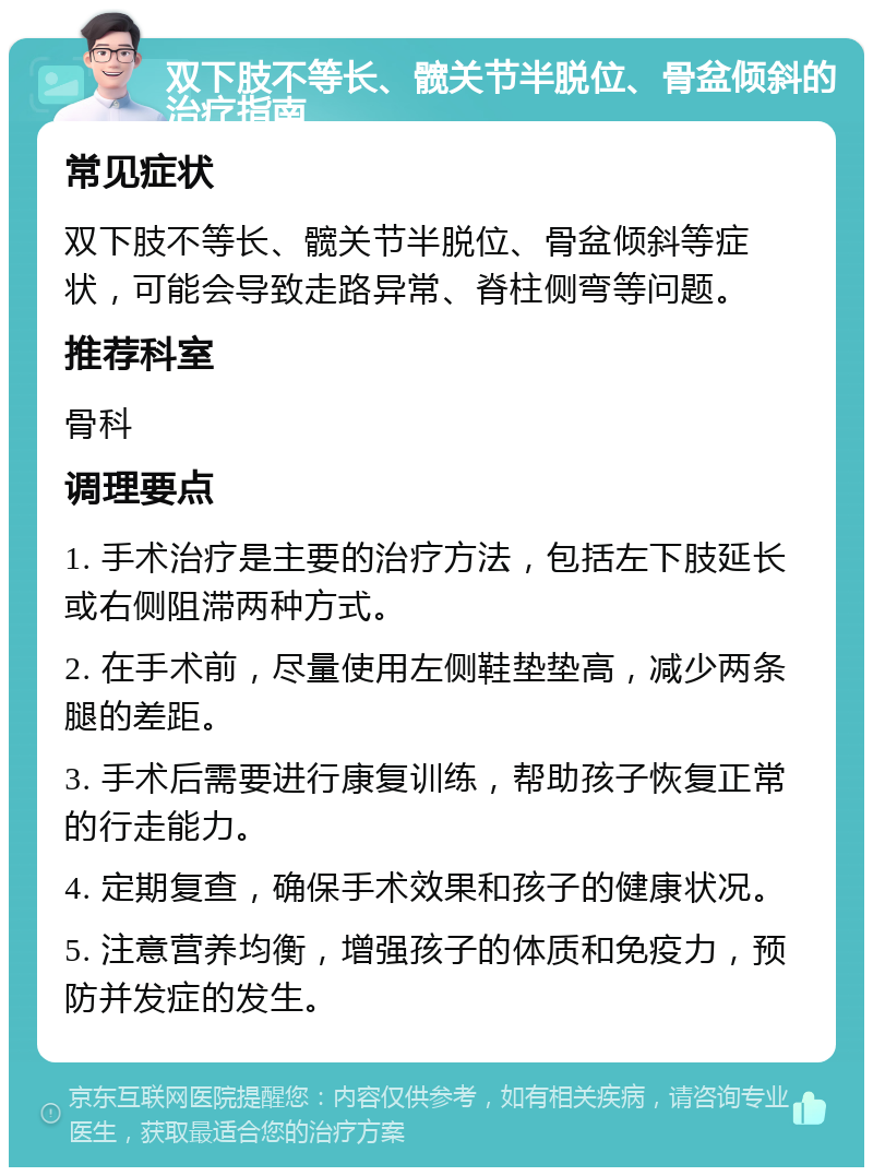 双下肢不等长、髋关节半脱位、骨盆倾斜的治疗指南 常见症状 双下肢不等长、髋关节半脱位、骨盆倾斜等症状，可能会导致走路异常、脊柱侧弯等问题。 推荐科室 骨科 调理要点 1. 手术治疗是主要的治疗方法，包括左下肢延长或右侧阻滞两种方式。 2. 在手术前，尽量使用左侧鞋垫垫高，减少两条腿的差距。 3. 手术后需要进行康复训练，帮助孩子恢复正常的行走能力。 4. 定期复查，确保手术效果和孩子的健康状况。 5. 注意营养均衡，增强孩子的体质和免疫力，预防并发症的发生。