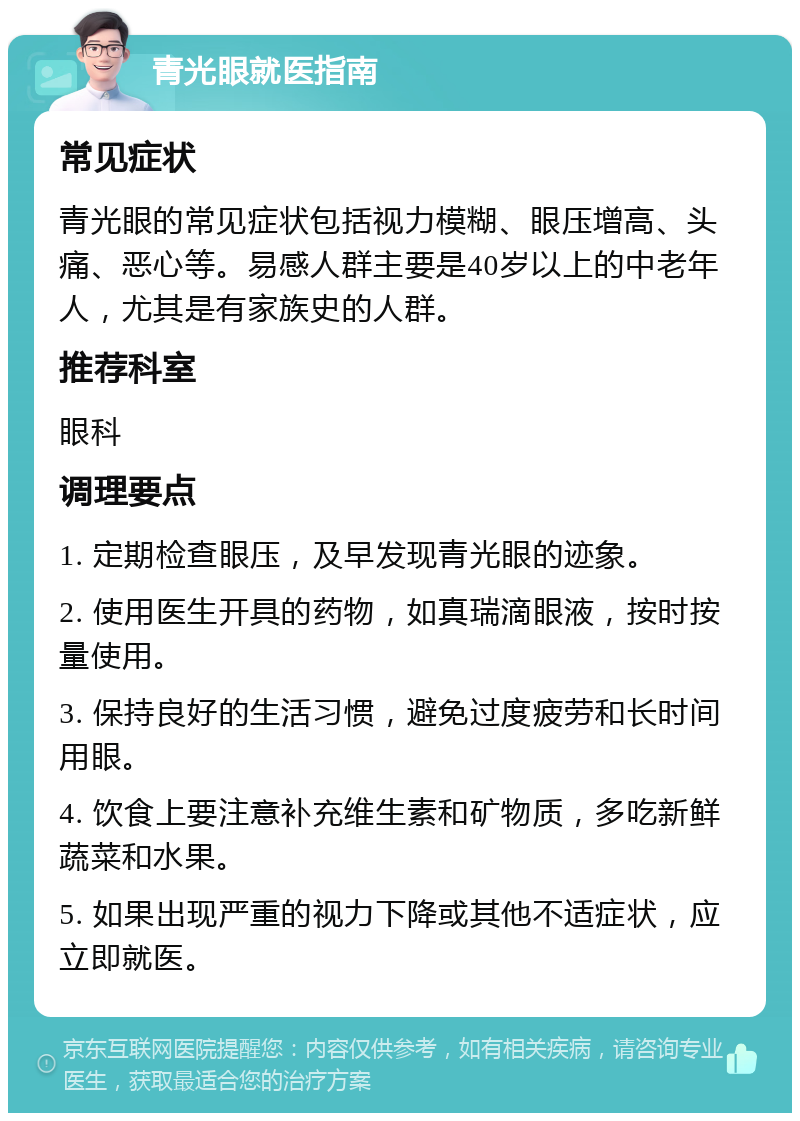 青光眼就医指南 常见症状 青光眼的常见症状包括视力模糊、眼压增高、头痛、恶心等。易感人群主要是40岁以上的中老年人，尤其是有家族史的人群。 推荐科室 眼科 调理要点 1. 定期检查眼压，及早发现青光眼的迹象。 2. 使用医生开具的药物，如真瑞滴眼液，按时按量使用。 3. 保持良好的生活习惯，避免过度疲劳和长时间用眼。 4. 饮食上要注意补充维生素和矿物质，多吃新鲜蔬菜和水果。 5. 如果出现严重的视力下降或其他不适症状，应立即就医。