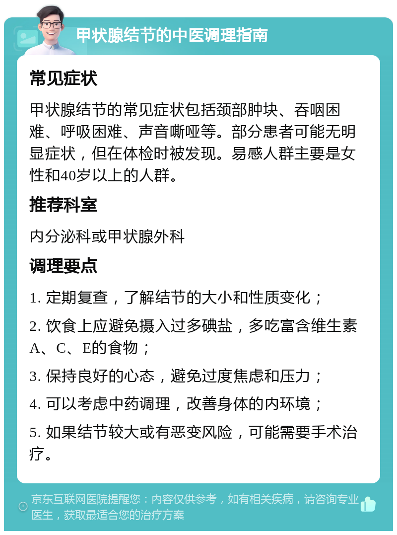 甲状腺结节的中医调理指南 常见症状 甲状腺结节的常见症状包括颈部肿块、吞咽困难、呼吸困难、声音嘶哑等。部分患者可能无明显症状，但在体检时被发现。易感人群主要是女性和40岁以上的人群。 推荐科室 内分泌科或甲状腺外科 调理要点 1. 定期复查，了解结节的大小和性质变化； 2. 饮食上应避免摄入过多碘盐，多吃富含维生素A、C、E的食物； 3. 保持良好的心态，避免过度焦虑和压力； 4. 可以考虑中药调理，改善身体的内环境； 5. 如果结节较大或有恶变风险，可能需要手术治疗。