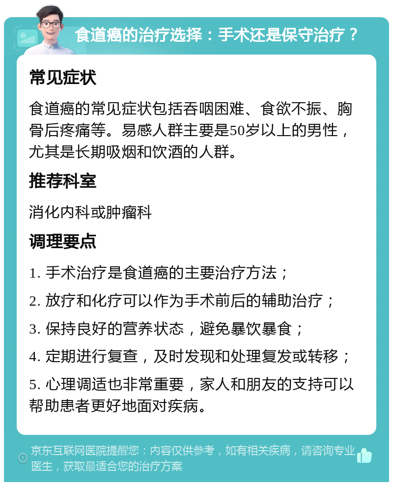 食道癌的治疗选择：手术还是保守治疗？ 常见症状 食道癌的常见症状包括吞咽困难、食欲不振、胸骨后疼痛等。易感人群主要是50岁以上的男性，尤其是长期吸烟和饮酒的人群。 推荐科室 消化内科或肿瘤科 调理要点 1. 手术治疗是食道癌的主要治疗方法； 2. 放疗和化疗可以作为手术前后的辅助治疗； 3. 保持良好的营养状态，避免暴饮暴食； 4. 定期进行复查，及时发现和处理复发或转移； 5. 心理调适也非常重要，家人和朋友的支持可以帮助患者更好地面对疾病。