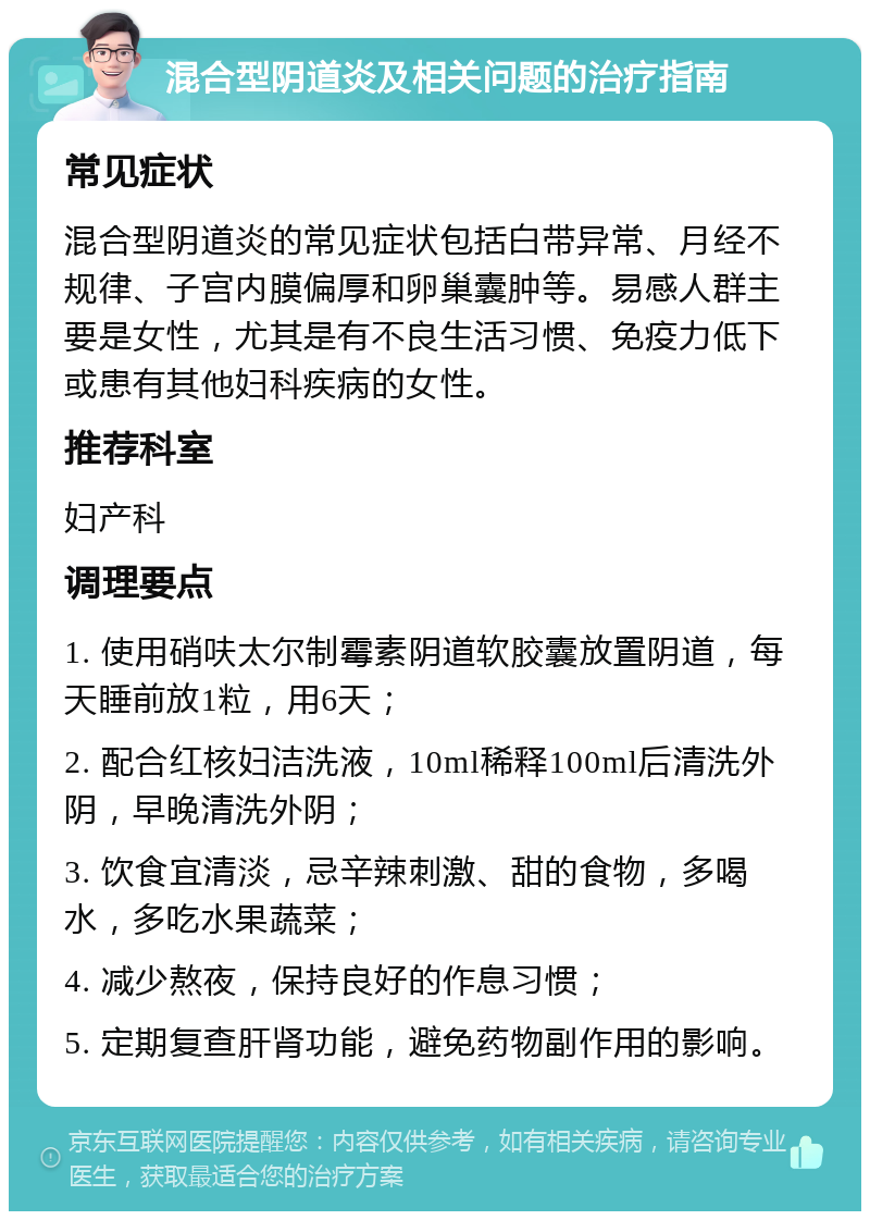 混合型阴道炎及相关问题的治疗指南 常见症状 混合型阴道炎的常见症状包括白带异常、月经不规律、子宫内膜偏厚和卵巢囊肿等。易感人群主要是女性，尤其是有不良生活习惯、免疫力低下或患有其他妇科疾病的女性。 推荐科室 妇产科 调理要点 1. 使用硝呋太尔制霉素阴道软胶囊放置阴道，每天睡前放1粒，用6天； 2. 配合红核妇洁洗液，10ml稀释100ml后清洗外阴，早晚清洗外阴； 3. 饮食宜清淡，忌辛辣刺激、甜的食物，多喝水，多吃水果蔬菜； 4. 减少熬夜，保持良好的作息习惯； 5. 定期复查肝肾功能，避免药物副作用的影响。