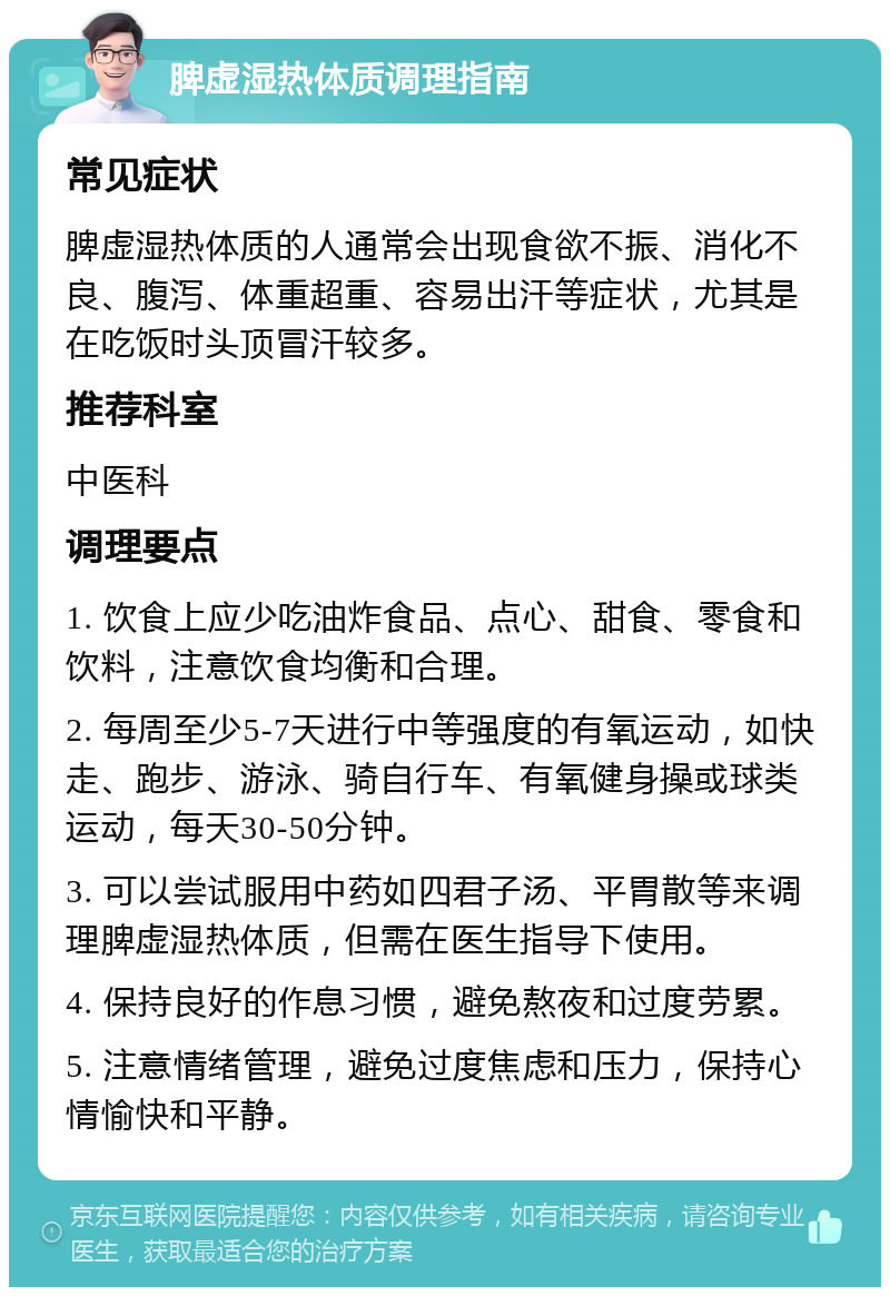 脾虚湿热体质调理指南 常见症状 脾虚湿热体质的人通常会出现食欲不振、消化不良、腹泻、体重超重、容易出汗等症状，尤其是在吃饭时头顶冒汗较多。 推荐科室 中医科 调理要点 1. 饮食上应少吃油炸食品、点心、甜食、零食和饮料，注意饮食均衡和合理。 2. 每周至少5-7天进行中等强度的有氧运动，如快走、跑步、游泳、骑自行车、有氧健身操或球类运动，每天30-50分钟。 3. 可以尝试服用中药如四君子汤、平胃散等来调理脾虚湿热体质，但需在医生指导下使用。 4. 保持良好的作息习惯，避免熬夜和过度劳累。 5. 注意情绪管理，避免过度焦虑和压力，保持心情愉快和平静。