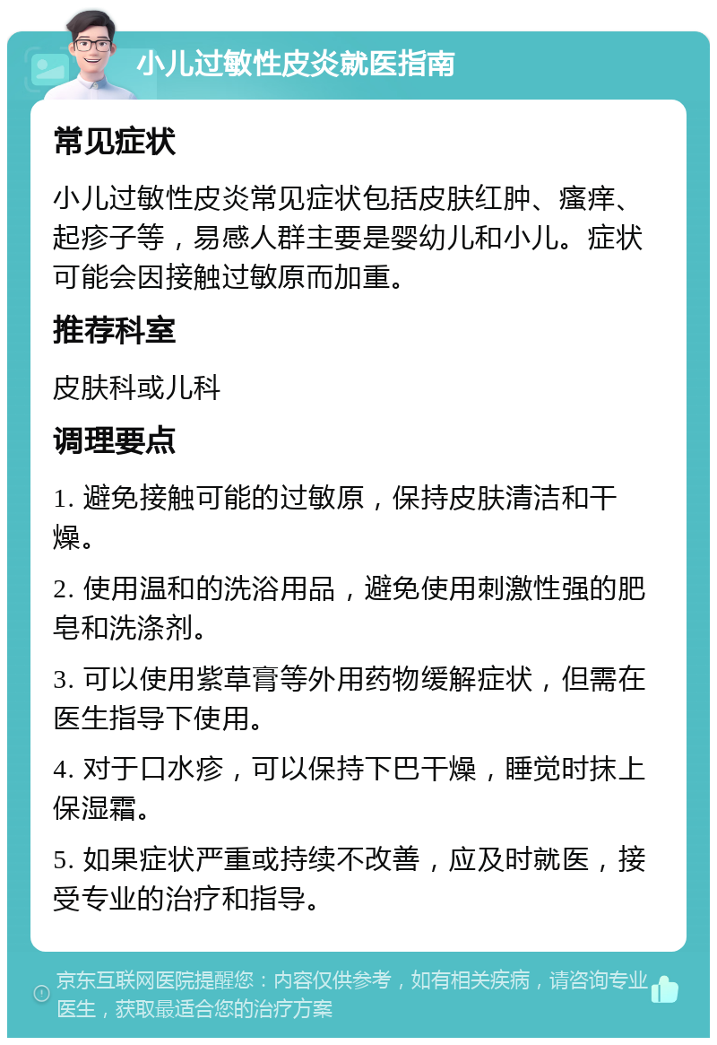 小儿过敏性皮炎就医指南 常见症状 小儿过敏性皮炎常见症状包括皮肤红肿、瘙痒、起疹子等，易感人群主要是婴幼儿和小儿。症状可能会因接触过敏原而加重。 推荐科室 皮肤科或儿科 调理要点 1. 避免接触可能的过敏原，保持皮肤清洁和干燥。 2. 使用温和的洗浴用品，避免使用刺激性强的肥皂和洗涤剂。 3. 可以使用紫草膏等外用药物缓解症状，但需在医生指导下使用。 4. 对于口水疹，可以保持下巴干燥，睡觉时抹上保湿霜。 5. 如果症状严重或持续不改善，应及时就医，接受专业的治疗和指导。