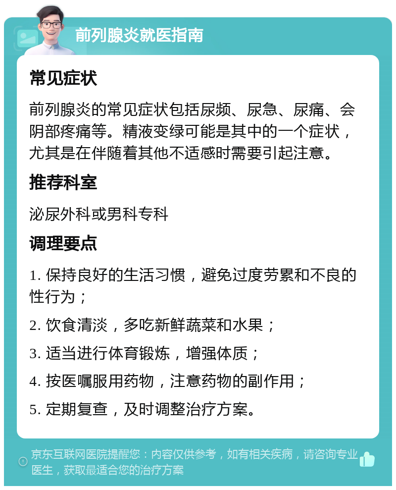 前列腺炎就医指南 常见症状 前列腺炎的常见症状包括尿频、尿急、尿痛、会阴部疼痛等。精液变绿可能是其中的一个症状，尤其是在伴随着其他不适感时需要引起注意。 推荐科室 泌尿外科或男科专科 调理要点 1. 保持良好的生活习惯，避免过度劳累和不良的性行为； 2. 饮食清淡，多吃新鲜蔬菜和水果； 3. 适当进行体育锻炼，增强体质； 4. 按医嘱服用药物，注意药物的副作用； 5. 定期复查，及时调整治疗方案。