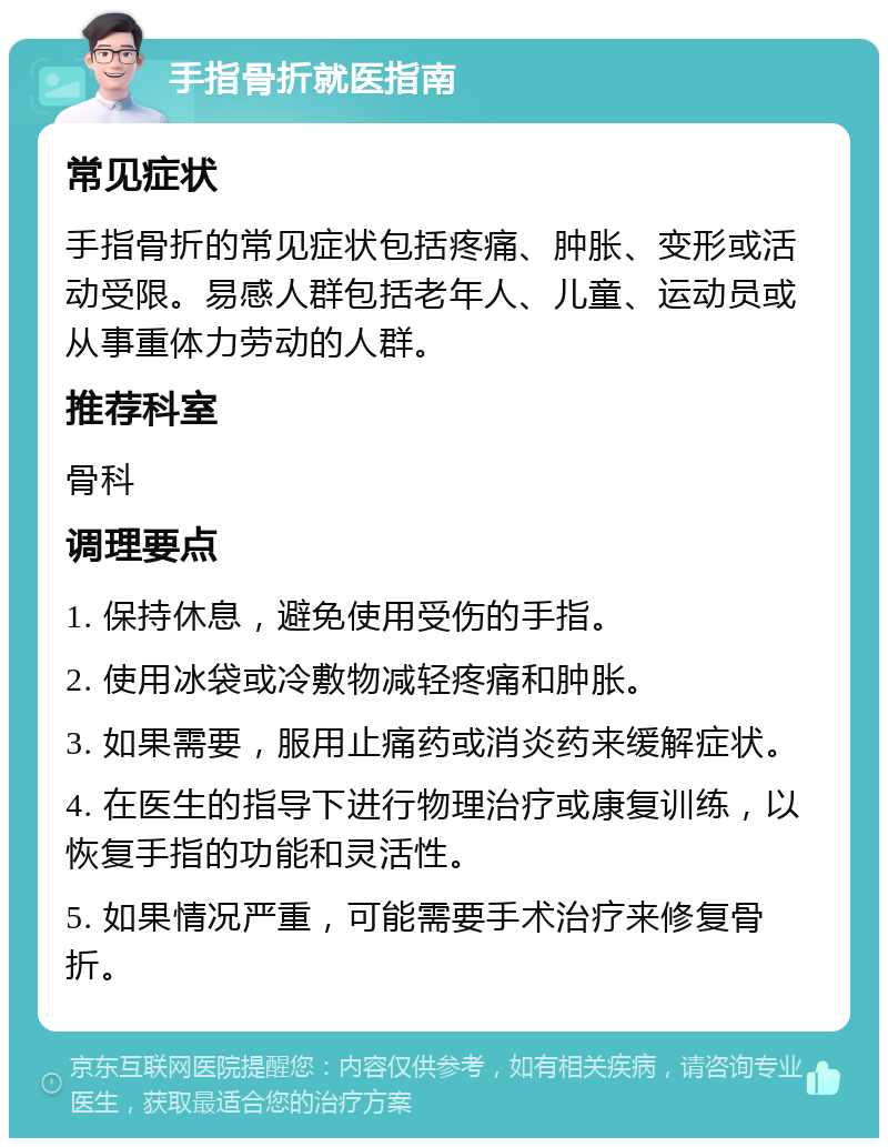 手指骨折就医指南 常见症状 手指骨折的常见症状包括疼痛、肿胀、变形或活动受限。易感人群包括老年人、儿童、运动员或从事重体力劳动的人群。 推荐科室 骨科 调理要点 1. 保持休息，避免使用受伤的手指。 2. 使用冰袋或冷敷物减轻疼痛和肿胀。 3. 如果需要，服用止痛药或消炎药来缓解症状。 4. 在医生的指导下进行物理治疗或康复训练，以恢复手指的功能和灵活性。 5. 如果情况严重，可能需要手术治疗来修复骨折。