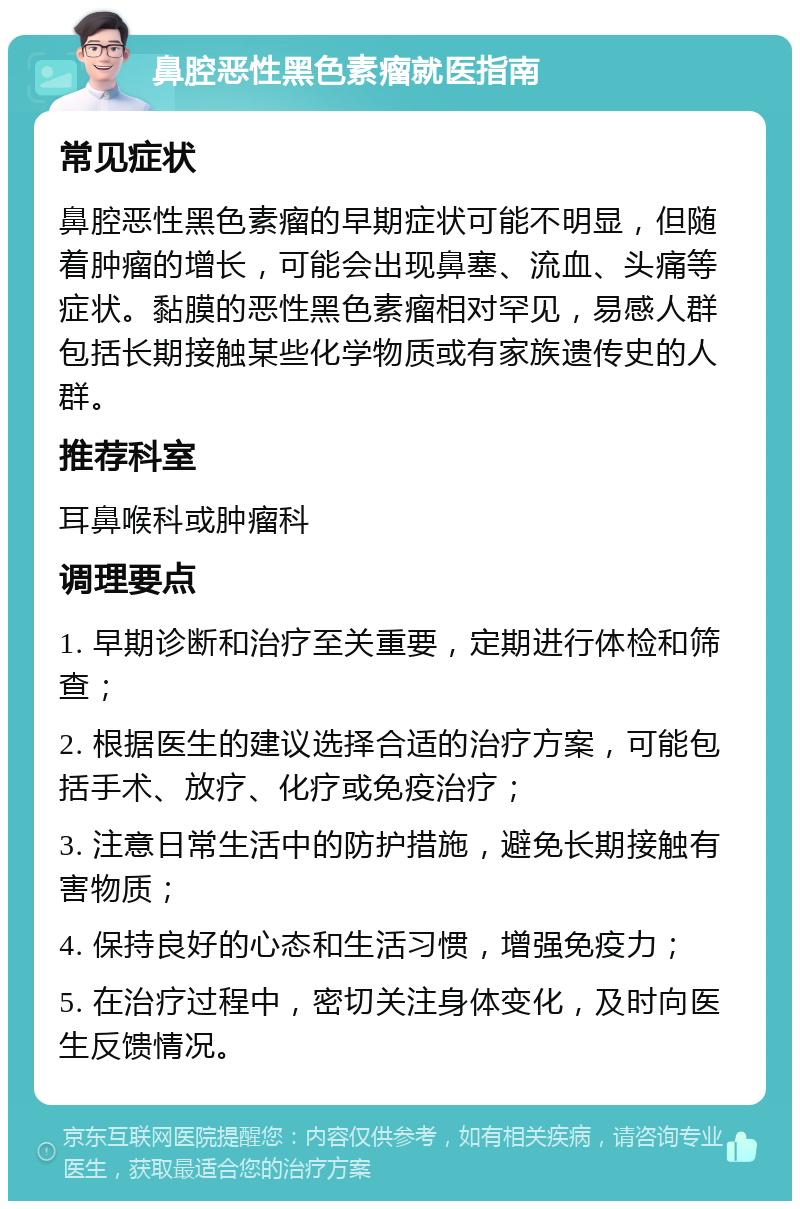 鼻腔恶性黑色素瘤就医指南 常见症状 鼻腔恶性黑色素瘤的早期症状可能不明显，但随着肿瘤的增长，可能会出现鼻塞、流血、头痛等症状。黏膜的恶性黑色素瘤相对罕见，易感人群包括长期接触某些化学物质或有家族遗传史的人群。 推荐科室 耳鼻喉科或肿瘤科 调理要点 1. 早期诊断和治疗至关重要，定期进行体检和筛查； 2. 根据医生的建议选择合适的治疗方案，可能包括手术、放疗、化疗或免疫治疗； 3. 注意日常生活中的防护措施，避免长期接触有害物质； 4. 保持良好的心态和生活习惯，增强免疫力； 5. 在治疗过程中，密切关注身体变化，及时向医生反馈情况。