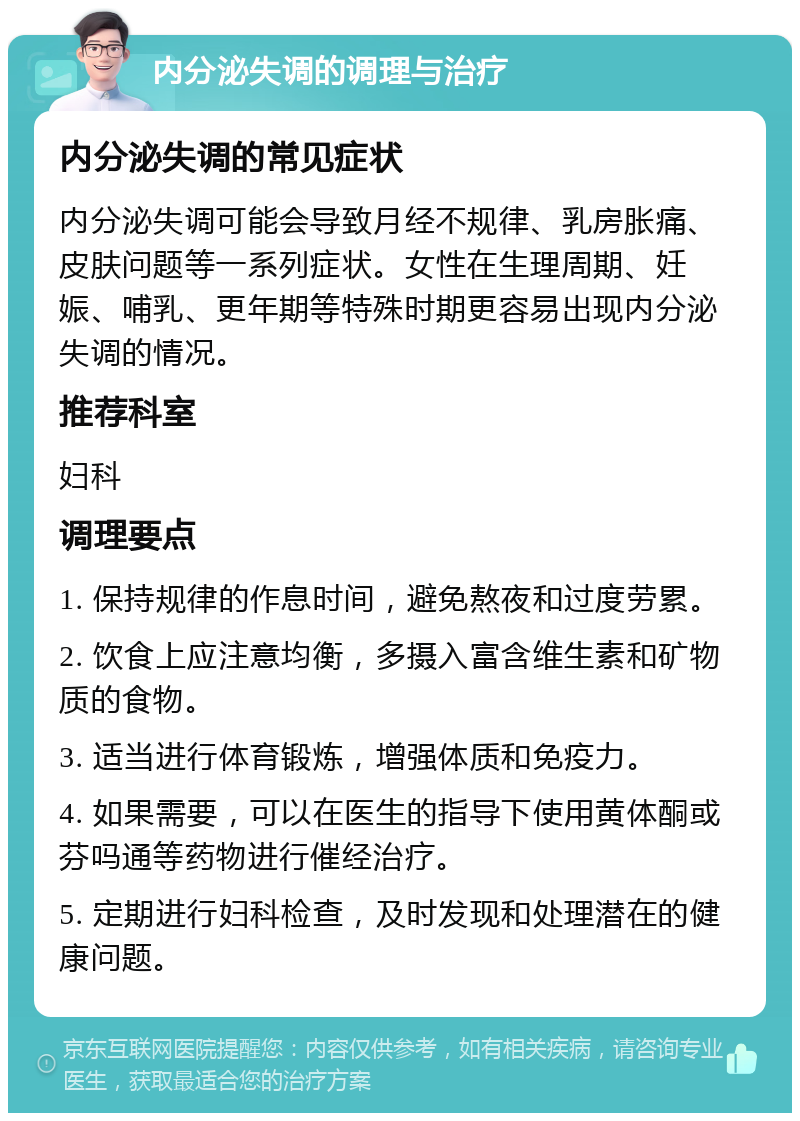 内分泌失调的调理与治疗 内分泌失调的常见症状 内分泌失调可能会导致月经不规律、乳房胀痛、皮肤问题等一系列症状。女性在生理周期、妊娠、哺乳、更年期等特殊时期更容易出现内分泌失调的情况。 推荐科室 妇科 调理要点 1. 保持规律的作息时间，避免熬夜和过度劳累。 2. 饮食上应注意均衡，多摄入富含维生素和矿物质的食物。 3. 适当进行体育锻炼，增强体质和免疫力。 4. 如果需要，可以在医生的指导下使用黄体酮或芬吗通等药物进行催经治疗。 5. 定期进行妇科检查，及时发现和处理潜在的健康问题。