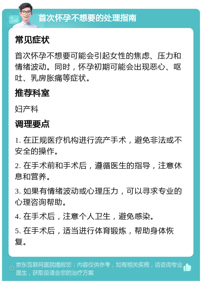 首次怀孕不想要的处理指南 常见症状 首次怀孕不想要可能会引起女性的焦虑、压力和情绪波动。同时，怀孕初期可能会出现恶心、呕吐、乳房胀痛等症状。 推荐科室 妇产科 调理要点 1. 在正规医疗机构进行流产手术，避免非法或不安全的操作。 2. 在手术前和手术后，遵循医生的指导，注意休息和营养。 3. 如果有情绪波动或心理压力，可以寻求专业的心理咨询帮助。 4. 在手术后，注意个人卫生，避免感染。 5. 在手术后，适当进行体育锻炼，帮助身体恢复。