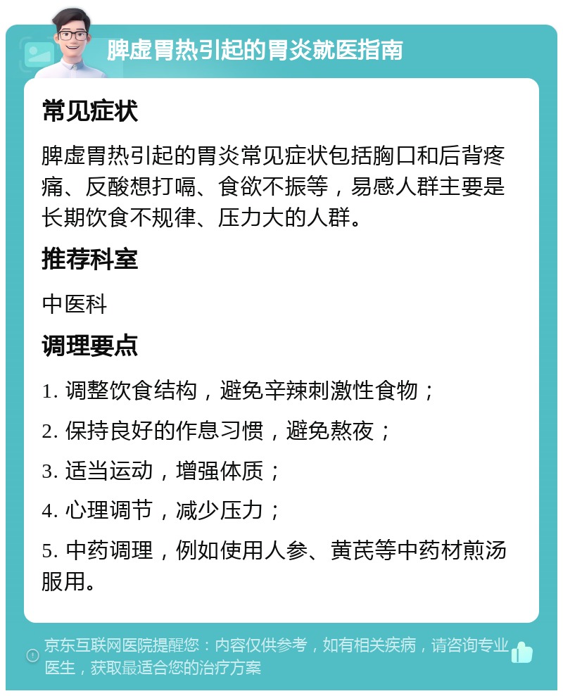 脾虚胃热引起的胃炎就医指南 常见症状 脾虚胃热引起的胃炎常见症状包括胸口和后背疼痛、反酸想打嗝、食欲不振等，易感人群主要是长期饮食不规律、压力大的人群。 推荐科室 中医科 调理要点 1. 调整饮食结构，避免辛辣刺激性食物； 2. 保持良好的作息习惯，避免熬夜； 3. 适当运动，增强体质； 4. 心理调节，减少压力； 5. 中药调理，例如使用人参、黄芪等中药材煎汤服用。