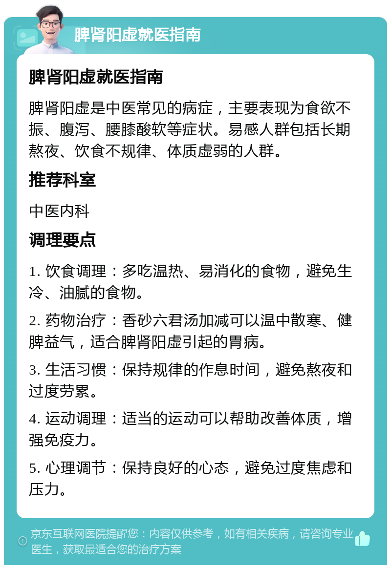 脾肾阳虚就医指南 脾肾阳虚就医指南 脾肾阳虚是中医常见的病症，主要表现为食欲不振、腹泻、腰膝酸软等症状。易感人群包括长期熬夜、饮食不规律、体质虚弱的人群。 推荐科室 中医内科 调理要点 1. 饮食调理：多吃温热、易消化的食物，避免生冷、油腻的食物。 2. 药物治疗：香砂六君汤加减可以温中散寒、健脾益气，适合脾肾阳虚引起的胃病。 3. 生活习惯：保持规律的作息时间，避免熬夜和过度劳累。 4. 运动调理：适当的运动可以帮助改善体质，增强免疫力。 5. 心理调节：保持良好的心态，避免过度焦虑和压力。