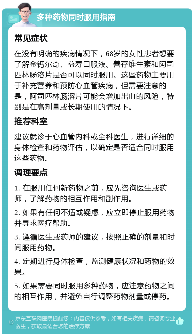 多种药物同时服用指南 常见症状 在没有明确的疾病情况下，68岁的女性患者想要了解金钙尔奇、益寿口服液、善存维生素和阿司匹林肠溶片是否可以同时服用。这些药物主要用于补充营养和预防心血管疾病，但需要注意的是，阿司匹林肠溶片可能会增加出血的风险，特别是在高剂量或长期使用的情况下。 推荐科室 建议就诊于心血管内科或全科医生，进行详细的身体检查和药物评估，以确定是否适合同时服用这些药物。 调理要点 1. 在服用任何新药物之前，应先咨询医生或药师，了解药物的相互作用和副作用。 2. 如果有任何不适或疑虑，应立即停止服用药物并寻求医疗帮助。 3. 遵循医生或药师的建议，按照正确的剂量和时间服用药物。 4. 定期进行身体检查，监测健康状况和药物的效果。 5. 如果需要同时服用多种药物，应注意药物之间的相互作用，并避免自行调整药物剂量或停药。