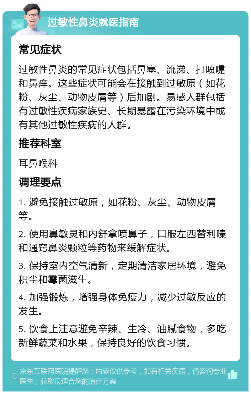 过敏性鼻炎就医指南 常见症状 过敏性鼻炎的常见症状包括鼻塞、流涕、打喷嚏和鼻痒。这些症状可能会在接触到过敏原（如花粉、灰尘、动物皮屑等）后加剧。易感人群包括有过敏性疾病家族史、长期暴露在污染环境中或有其他过敏性疾病的人群。 推荐科室 耳鼻喉科 调理要点 1. 避免接触过敏原，如花粉、灰尘、动物皮屑等。 2. 使用鼻敏灵和内舒拿喷鼻子，口服左西替利嗪和通窍鼻炎颗粒等药物来缓解症状。 3. 保持室内空气清新，定期清洁家居环境，避免积尘和霉菌滋生。 4. 加强锻炼，增强身体免疫力，减少过敏反应的发生。 5. 饮食上注意避免辛辣、生冷、油腻食物，多吃新鲜蔬菜和水果，保持良好的饮食习惯。