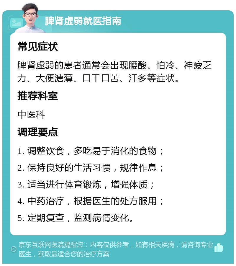 脾肾虚弱就医指南 常见症状 脾肾虚弱的患者通常会出现腰酸、怕冷、神疲乏力、大便溏薄、口干口苦、汗多等症状。 推荐科室 中医科 调理要点 1. 调整饮食，多吃易于消化的食物； 2. 保持良好的生活习惯，规律作息； 3. 适当进行体育锻炼，增强体质； 4. 中药治疗，根据医生的处方服用； 5. 定期复查，监测病情变化。