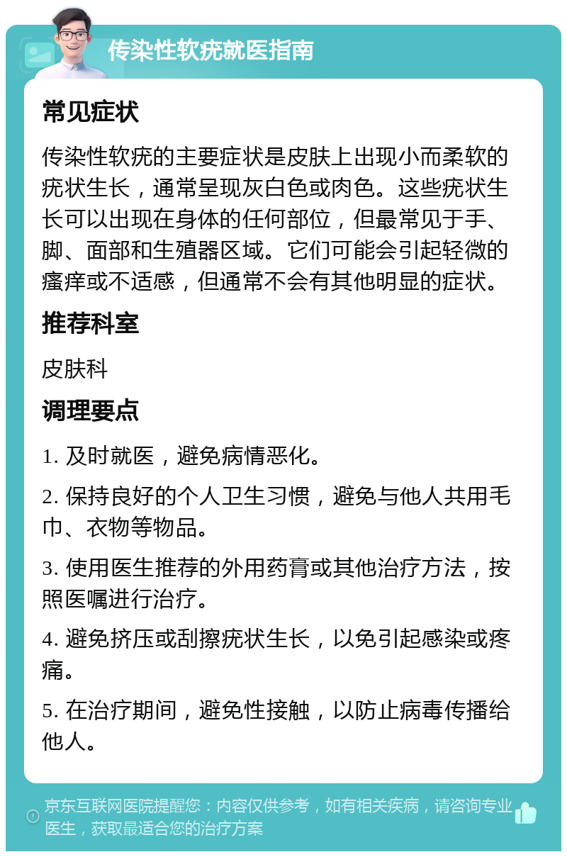 传染性软疣就医指南 常见症状 传染性软疣的主要症状是皮肤上出现小而柔软的疣状生长，通常呈现灰白色或肉色。这些疣状生长可以出现在身体的任何部位，但最常见于手、脚、面部和生殖器区域。它们可能会引起轻微的瘙痒或不适感，但通常不会有其他明显的症状。 推荐科室 皮肤科 调理要点 1. 及时就医，避免病情恶化。 2. 保持良好的个人卫生习惯，避免与他人共用毛巾、衣物等物品。 3. 使用医生推荐的外用药膏或其他治疗方法，按照医嘱进行治疗。 4. 避免挤压或刮擦疣状生长，以免引起感染或疼痛。 5. 在治疗期间，避免性接触，以防止病毒传播给他人。