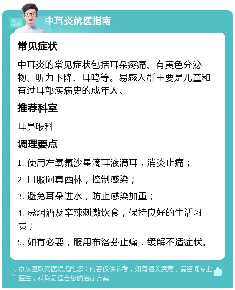 中耳炎就医指南 常见症状 中耳炎的常见症状包括耳朵疼痛、有黄色分泌物、听力下降、耳鸣等。易感人群主要是儿童和有过耳部疾病史的成年人。 推荐科室 耳鼻喉科 调理要点 1. 使用左氧氟沙星滴耳液滴耳，消炎止痛； 2. 口服阿莫西林，控制感染； 3. 避免耳朵进水，防止感染加重； 4. 忌烟酒及辛辣刺激饮食，保持良好的生活习惯； 5. 如有必要，服用布洛芬止痛，缓解不适症状。