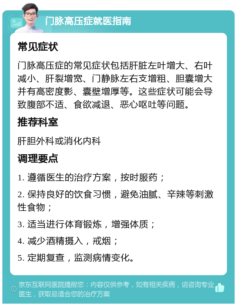 门脉高压症就医指南 常见症状 门脉高压症的常见症状包括肝脏左叶增大、右叶减小、肝裂增宽、门静脉左右支增粗、胆囊增大并有高密度影、囊壁增厚等。这些症状可能会导致腹部不适、食欲减退、恶心呕吐等问题。 推荐科室 肝胆外科或消化内科 调理要点 1. 遵循医生的治疗方案，按时服药； 2. 保持良好的饮食习惯，避免油腻、辛辣等刺激性食物； 3. 适当进行体育锻炼，增强体质； 4. 减少酒精摄入，戒烟； 5. 定期复查，监测病情变化。