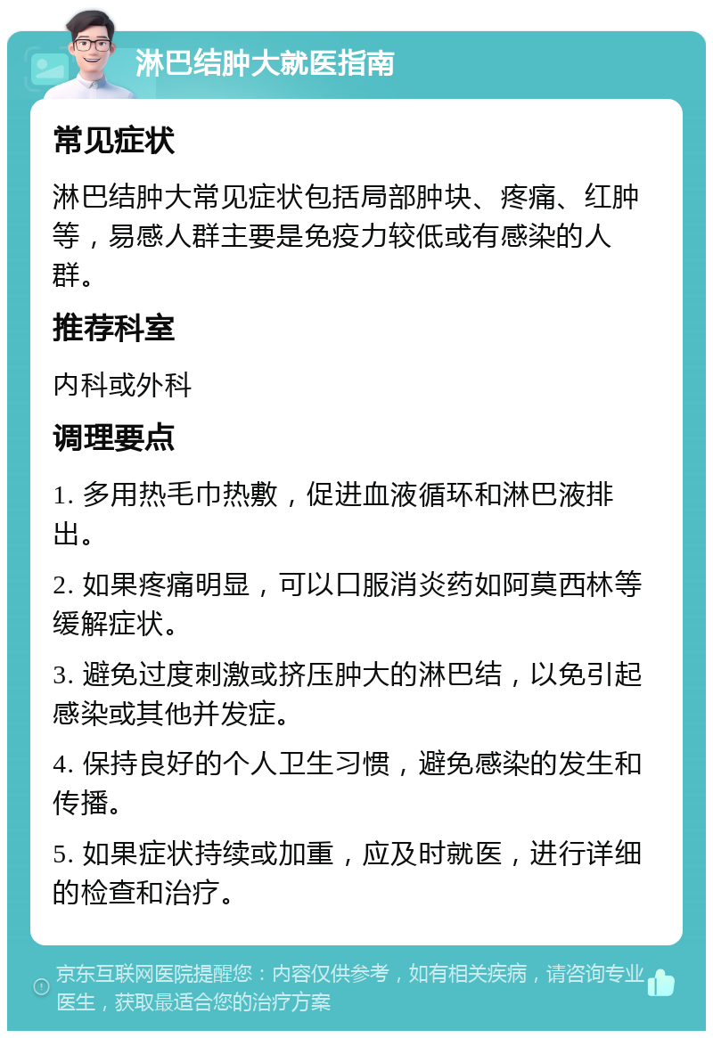 淋巴结肿大就医指南 常见症状 淋巴结肿大常见症状包括局部肿块、疼痛、红肿等，易感人群主要是免疫力较低或有感染的人群。 推荐科室 内科或外科 调理要点 1. 多用热毛巾热敷，促进血液循环和淋巴液排出。 2. 如果疼痛明显，可以口服消炎药如阿莫西林等缓解症状。 3. 避免过度刺激或挤压肿大的淋巴结，以免引起感染或其他并发症。 4. 保持良好的个人卫生习惯，避免感染的发生和传播。 5. 如果症状持续或加重，应及时就医，进行详细的检查和治疗。