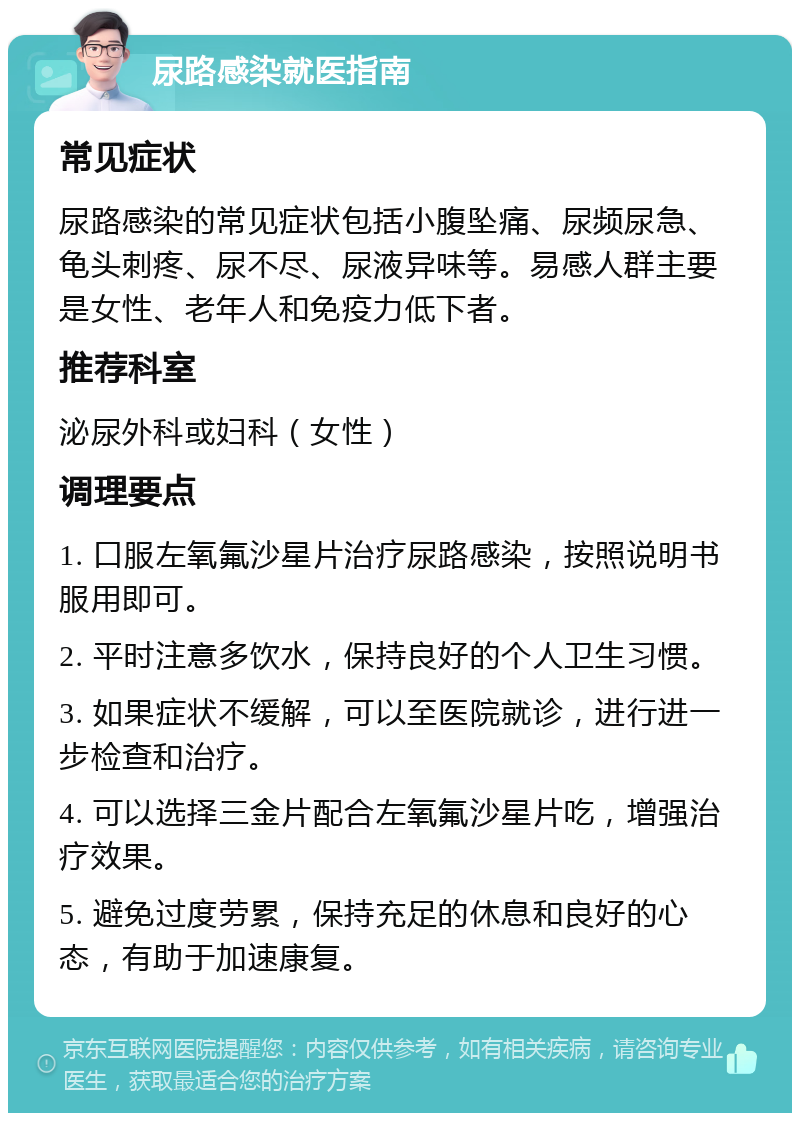 尿路感染就医指南 常见症状 尿路感染的常见症状包括小腹坠痛、尿频尿急、龟头刺疼、尿不尽、尿液异味等。易感人群主要是女性、老年人和免疫力低下者。 推荐科室 泌尿外科或妇科（女性） 调理要点 1. 口服左氧氟沙星片治疗尿路感染，按照说明书服用即可。 2. 平时注意多饮水，保持良好的个人卫生习惯。 3. 如果症状不缓解，可以至医院就诊，进行进一步检查和治疗。 4. 可以选择三金片配合左氧氟沙星片吃，增强治疗效果。 5. 避免过度劳累，保持充足的休息和良好的心态，有助于加速康复。