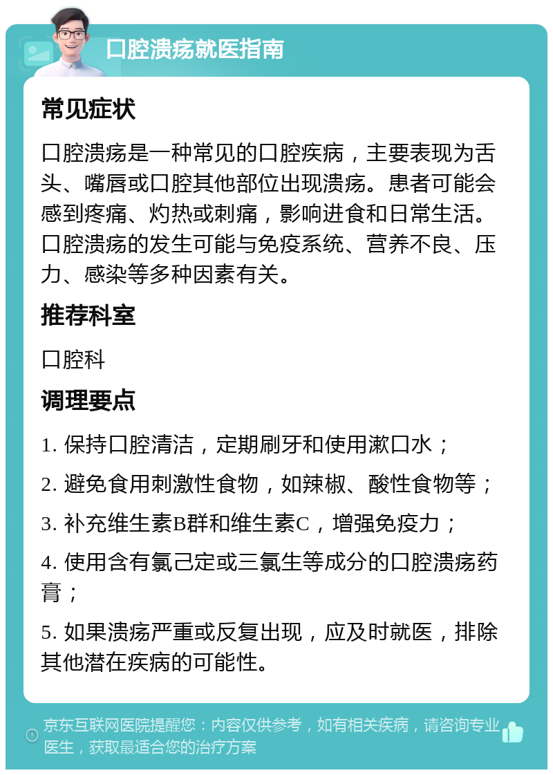 口腔溃疡就医指南 常见症状 口腔溃疡是一种常见的口腔疾病，主要表现为舌头、嘴唇或口腔其他部位出现溃疡。患者可能会感到疼痛、灼热或刺痛，影响进食和日常生活。口腔溃疡的发生可能与免疫系统、营养不良、压力、感染等多种因素有关。 推荐科室 口腔科 调理要点 1. 保持口腔清洁，定期刷牙和使用漱口水； 2. 避免食用刺激性食物，如辣椒、酸性食物等； 3. 补充维生素B群和维生素C，增强免疫力； 4. 使用含有氯己定或三氯生等成分的口腔溃疡药膏； 5. 如果溃疡严重或反复出现，应及时就医，排除其他潜在疾病的可能性。