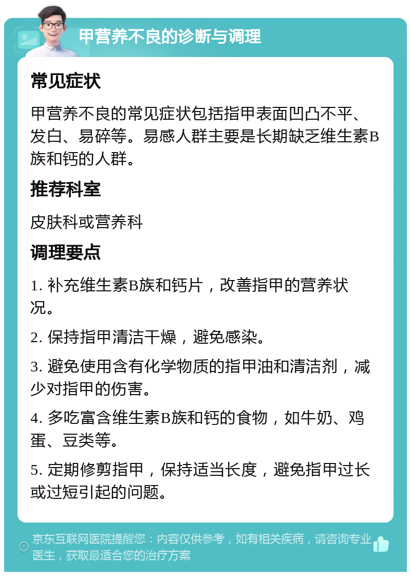 甲营养不良的诊断与调理 常见症状 甲营养不良的常见症状包括指甲表面凹凸不平、发白、易碎等。易感人群主要是长期缺乏维生素B族和钙的人群。 推荐科室 皮肤科或营养科 调理要点 1. 补充维生素B族和钙片，改善指甲的营养状况。 2. 保持指甲清洁干燥，避免感染。 3. 避免使用含有化学物质的指甲油和清洁剂，减少对指甲的伤害。 4. 多吃富含维生素B族和钙的食物，如牛奶、鸡蛋、豆类等。 5. 定期修剪指甲，保持适当长度，避免指甲过长或过短引起的问题。