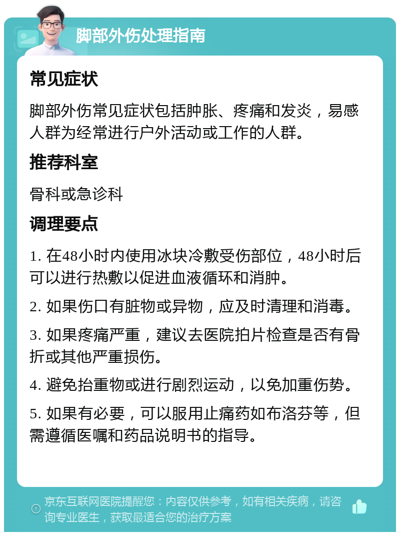 脚部外伤处理指南 常见症状 脚部外伤常见症状包括肿胀、疼痛和发炎，易感人群为经常进行户外活动或工作的人群。 推荐科室 骨科或急诊科 调理要点 1. 在48小时内使用冰块冷敷受伤部位，48小时后可以进行热敷以促进血液循环和消肿。 2. 如果伤口有脏物或异物，应及时清理和消毒。 3. 如果疼痛严重，建议去医院拍片检查是否有骨折或其他严重损伤。 4. 避免抬重物或进行剧烈运动，以免加重伤势。 5. 如果有必要，可以服用止痛药如布洛芬等，但需遵循医嘱和药品说明书的指导。