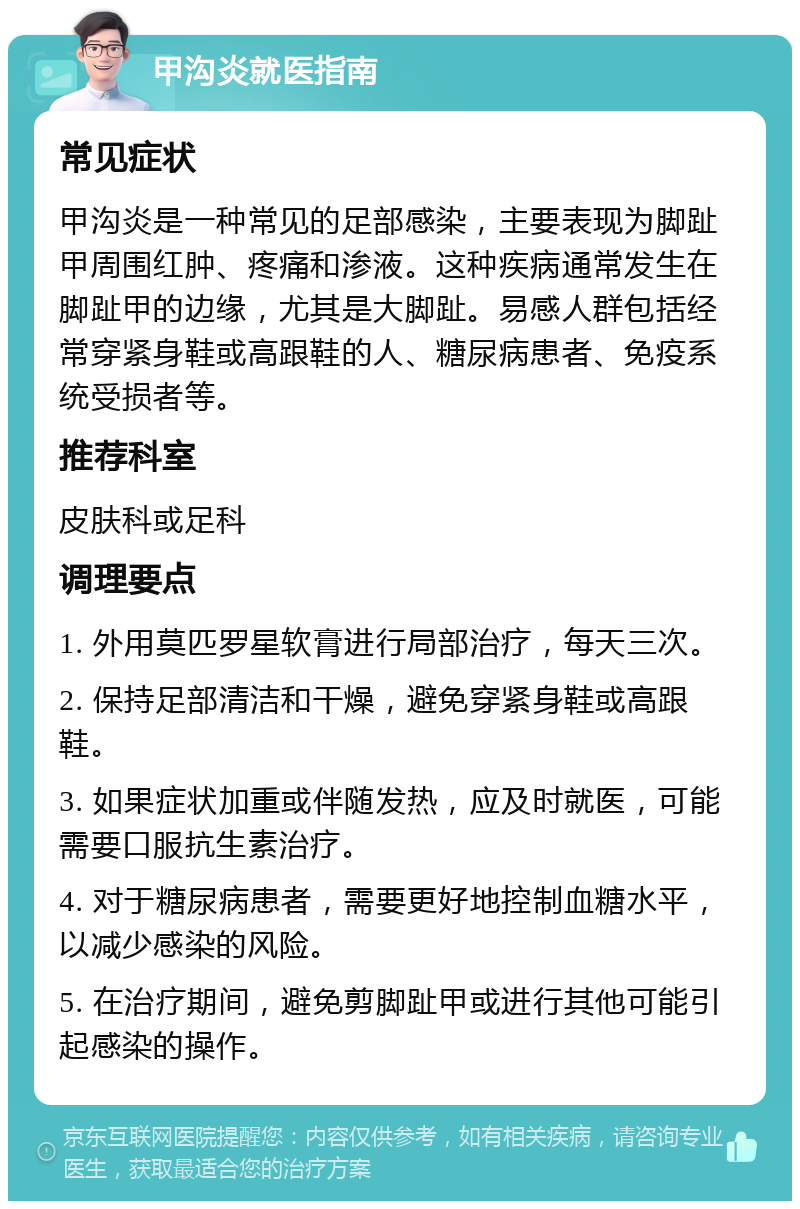 甲沟炎就医指南 常见症状 甲沟炎是一种常见的足部感染，主要表现为脚趾甲周围红肿、疼痛和渗液。这种疾病通常发生在脚趾甲的边缘，尤其是大脚趾。易感人群包括经常穿紧身鞋或高跟鞋的人、糖尿病患者、免疫系统受损者等。 推荐科室 皮肤科或足科 调理要点 1. 外用莫匹罗星软膏进行局部治疗，每天三次。 2. 保持足部清洁和干燥，避免穿紧身鞋或高跟鞋。 3. 如果症状加重或伴随发热，应及时就医，可能需要口服抗生素治疗。 4. 对于糖尿病患者，需要更好地控制血糖水平，以减少感染的风险。 5. 在治疗期间，避免剪脚趾甲或进行其他可能引起感染的操作。