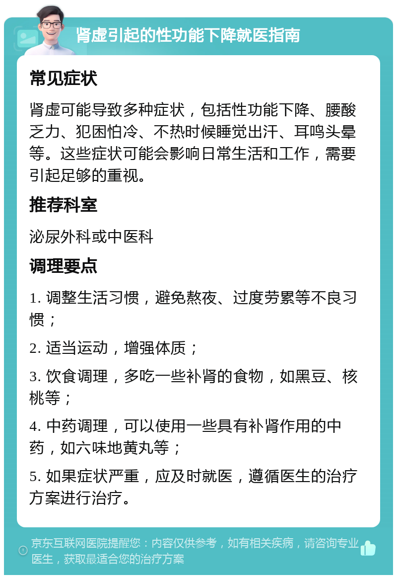 肾虚引起的性功能下降就医指南 常见症状 肾虚可能导致多种症状，包括性功能下降、腰酸乏力、犯困怕冷、不热时候睡觉出汗、耳鸣头晕等。这些症状可能会影响日常生活和工作，需要引起足够的重视。 推荐科室 泌尿外科或中医科 调理要点 1. 调整生活习惯，避免熬夜、过度劳累等不良习惯； 2. 适当运动，增强体质； 3. 饮食调理，多吃一些补肾的食物，如黑豆、核桃等； 4. 中药调理，可以使用一些具有补肾作用的中药，如六味地黄丸等； 5. 如果症状严重，应及时就医，遵循医生的治疗方案进行治疗。