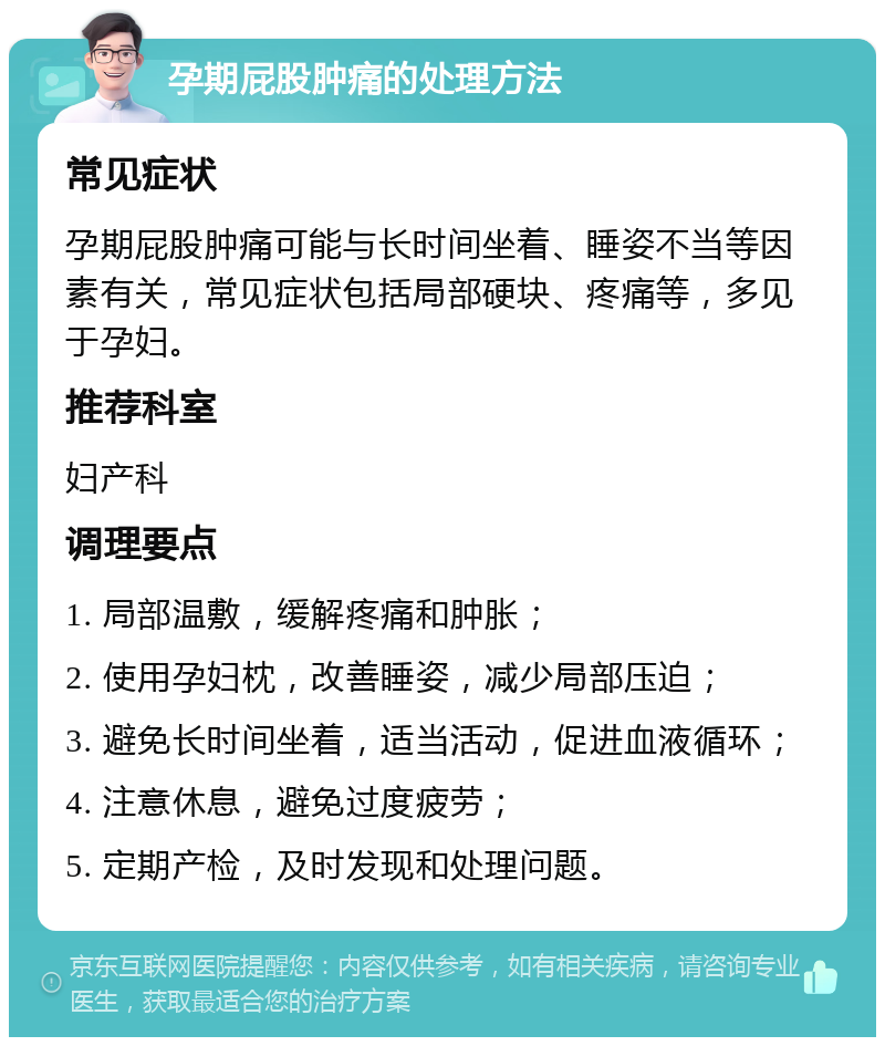 孕期屁股肿痛的处理方法 常见症状 孕期屁股肿痛可能与长时间坐着、睡姿不当等因素有关，常见症状包括局部硬块、疼痛等，多见于孕妇。 推荐科室 妇产科 调理要点 1. 局部温敷，缓解疼痛和肿胀； 2. 使用孕妇枕，改善睡姿，减少局部压迫； 3. 避免长时间坐着，适当活动，促进血液循环； 4. 注意休息，避免过度疲劳； 5. 定期产检，及时发现和处理问题。