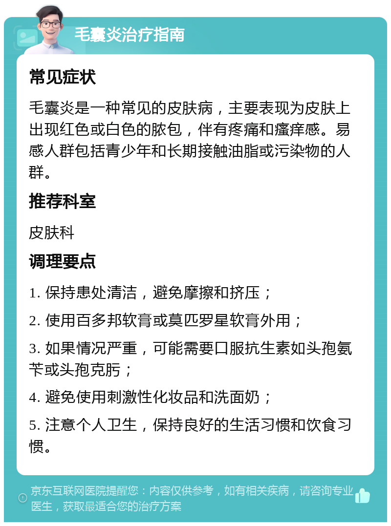 毛囊炎治疗指南 常见症状 毛囊炎是一种常见的皮肤病，主要表现为皮肤上出现红色或白色的脓包，伴有疼痛和瘙痒感。易感人群包括青少年和长期接触油脂或污染物的人群。 推荐科室 皮肤科 调理要点 1. 保持患处清洁，避免摩擦和挤压； 2. 使用百多邦软膏或莫匹罗星软膏外用； 3. 如果情况严重，可能需要口服抗生素如头孢氨苄或头孢克肟； 4. 避免使用刺激性化妆品和洗面奶； 5. 注意个人卫生，保持良好的生活习惯和饮食习惯。