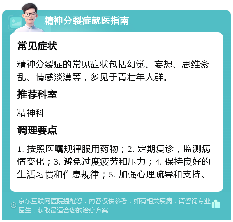 精神分裂症就医指南 常见症状 精神分裂症的常见症状包括幻觉、妄想、思维紊乱、情感淡漠等，多见于青壮年人群。 推荐科室 精神科 调理要点 1. 按照医嘱规律服用药物；2. 定期复诊，监测病情变化；3. 避免过度疲劳和压力；4. 保持良好的生活习惯和作息规律；5. 加强心理疏导和支持。