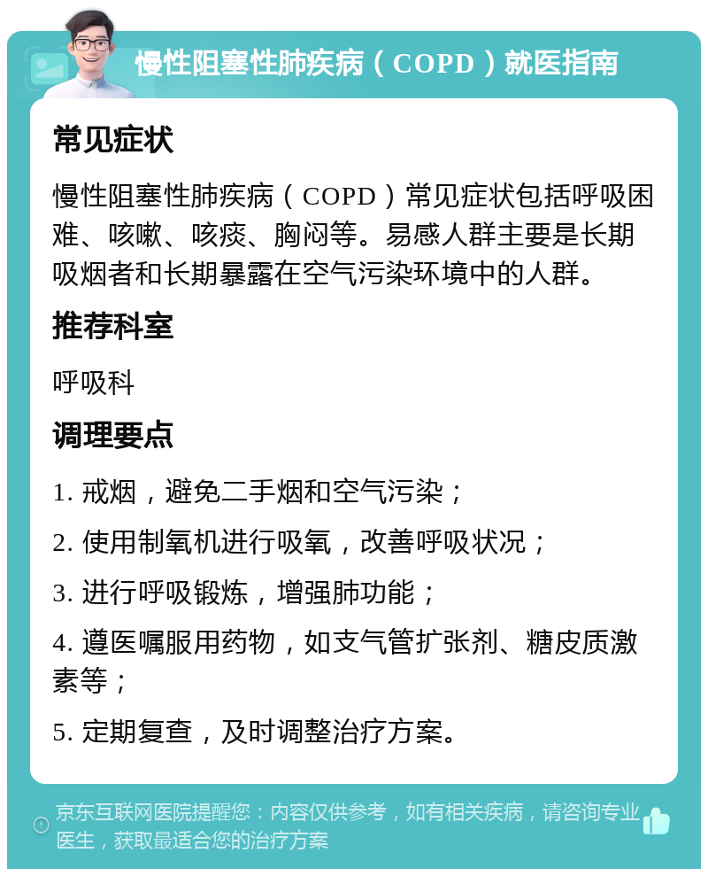 慢性阻塞性肺疾病（COPD）就医指南 常见症状 慢性阻塞性肺疾病（COPD）常见症状包括呼吸困难、咳嗽、咳痰、胸闷等。易感人群主要是长期吸烟者和长期暴露在空气污染环境中的人群。 推荐科室 呼吸科 调理要点 1. 戒烟，避免二手烟和空气污染； 2. 使用制氧机进行吸氧，改善呼吸状况； 3. 进行呼吸锻炼，增强肺功能； 4. 遵医嘱服用药物，如支气管扩张剂、糖皮质激素等； 5. 定期复查，及时调整治疗方案。