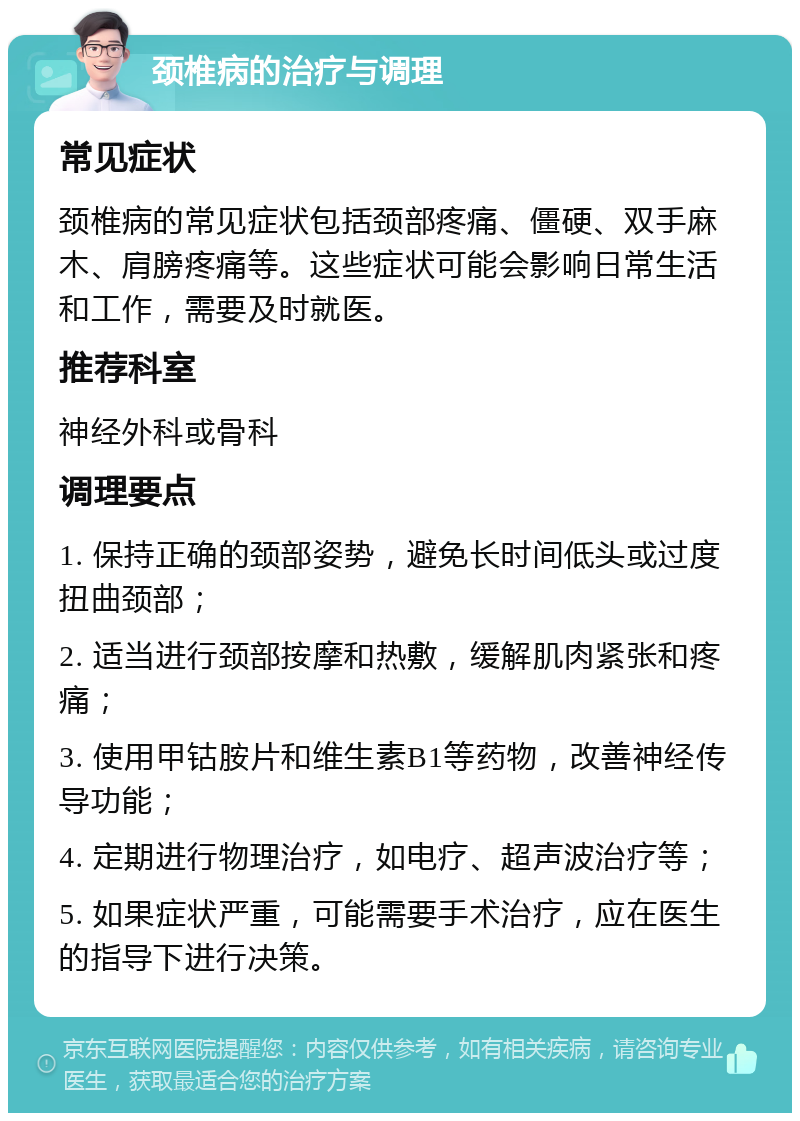 颈椎病的治疗与调理 常见症状 颈椎病的常见症状包括颈部疼痛、僵硬、双手麻木、肩膀疼痛等。这些症状可能会影响日常生活和工作，需要及时就医。 推荐科室 神经外科或骨科 调理要点 1. 保持正确的颈部姿势，避免长时间低头或过度扭曲颈部； 2. 适当进行颈部按摩和热敷，缓解肌肉紧张和疼痛； 3. 使用甲钴胺片和维生素B1等药物，改善神经传导功能； 4. 定期进行物理治疗，如电疗、超声波治疗等； 5. 如果症状严重，可能需要手术治疗，应在医生的指导下进行决策。